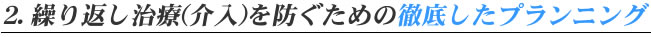 2.繰り返し治療（介入）を防ぐための徹底したプランニング